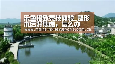 乐鱼极致竞技体验_整形术后好焦虑,怎么办(图3) 乐鱼极致竞技体验