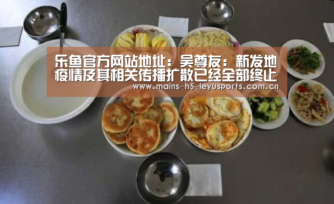 乐鱼官方网站地址:吴尊友:新发地疫情及其相关传播扩散已经全部终止(图3) 乐鱼平台最新版本