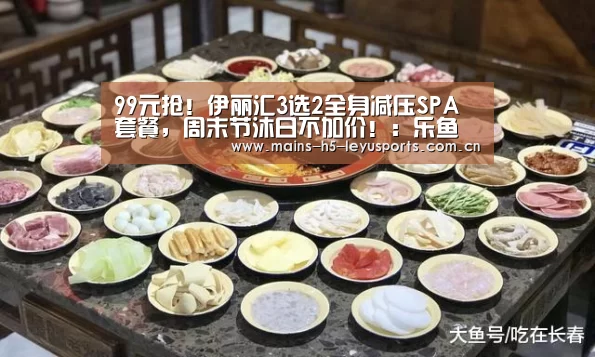 99元抢!伊丽汇3选2全身减压SPA套餐,周末节沐日不加价!:乐鱼平台最新版本(图4) 乐鱼极致竞技体验