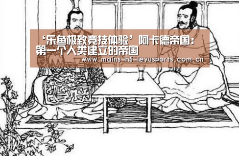 ‘乐鱼极致竞技体验’阿卡德帝国:第一个人类建立的帝国(图1) 乐鱼官方网站地址