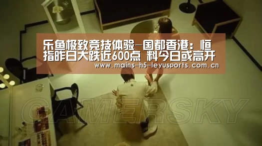 乐鱼极致竞技体验-国都香港:恒指昨日大跌近600点 料今日或高开(图2) 乐鱼极致竞技体验